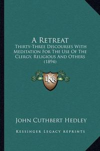 Cover image for A Retreat a Retreat: Thirty-Three Discourses with Meditation for the Use of the Cthirty-Three Discourses with Meditation for the Use of the Clergy, Religious and Others (1894) Lergy, Religious and Others (1894)