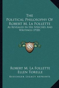 Cover image for The Political Philosophy of Robert M. La Follette the Political Philosophy of Robert M. La Follette: As Revealed in His Speeches and Writings (1920) as Revealed in His Speeches and Writings (1920)