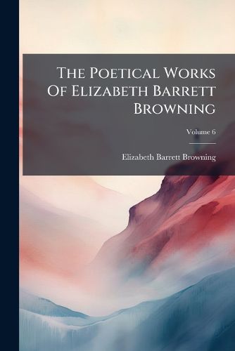 Cover image for The Poetical Works Of Elizabeth Barrett Browning; Volume 6