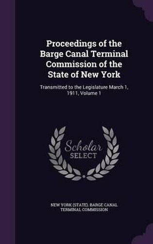 Cover image for Proceedings of the Barge Canal Terminal Commission of the State of New York: Transmitted to the Legislature March 1, 1911, Volume 1