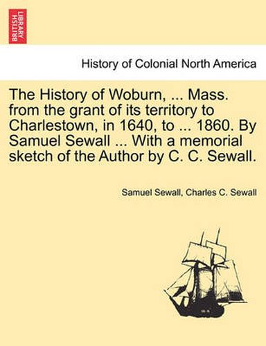 Cover image for The History of Woburn, ... Mass. from the grant of its territory to Charlestown, in 1640, to ... 1860. By Samuel Sewall ... With a memorial sketch of the Author by C. C. Sewall.