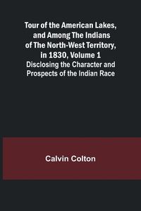 Cover image for Tour of the American Lakes, and Among the Indians of the North-West Territory, in 1830, Volume 1 Disclosing the Character and Prospects of the Indian Race