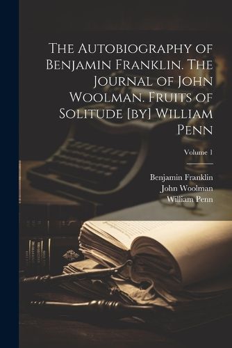 The Autobiography of Benjamin Franklin. The Journal of John Woolman. Fruits of Solitude [by] William Penn; Volume 1