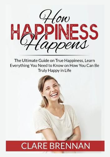 Cover image for How Happiness Happens: The Ultimate Book on True Happiness, Learn Everything You Need to Know on How You Can BeTruly Happy in Life