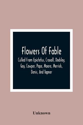 Cover image for Flowers Of Fable; Culled From Epictetus, Croxall, Dodsley, Gay, Cowper, Pope, Moore, Merrick, Denis, And Tapner; With Original Translations From La Fontaine, Krasicki, Herder, Gellert, Lessing, Pignotti, And Others The Whole Selected For The Instruction Of