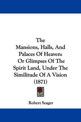 Cover image for The Mansions, Halls, and Palaces of Heaven: Or Glimpses of the Spirit Land, Under the Similitude of a Vision (1871)