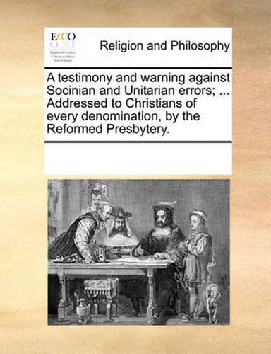 Cover image for A Testimony and Warning Against Socinian and Unitarian Errors; ... Addressed to Christians of Every Denomination, by the Reformed Presbytery.