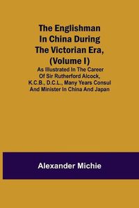 Cover image for The Englishman in China During the Victorian Era, (Volume I); As Illustrated in the Career of Sir Rutherford Alcock, K.C.B., D.C.L., Many Years Consul and Minister in China and Japan