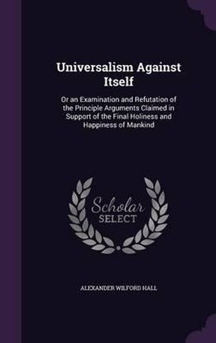 Universalism Against Itself: Or an Examination and Refutation of the Principle Arguments Claimed in Support of the Final Holiness and Happiness of Mankind