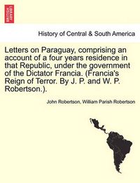 Cover image for Letters on Paraguay, Comprising an Account of a Four Years Residence in That Republic, Under the Government of the Dictator Francia. (Francia's Reign of Terror. by J. P. and W. P. Robertson.). Vol. II.