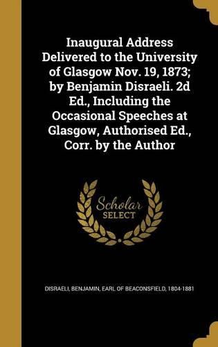Cover image for Inaugural Address Delivered to the University of Glasgow Nov. 19, 1873; by Benjamin Disraeli. 2d Ed., Including the Occasional Speeches at Glasgow, Authorised Ed., Corr. by the Author