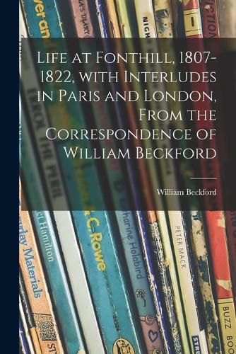 Life at Fonthill, 1807-1822, With Interludes in Paris and London, From the Correspondence of William Beckford