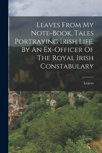 Cover image for Leaves From My Note-book, Tales Portraying Irish Life, By An Ex-officer Of The Royal Irish Constabulary