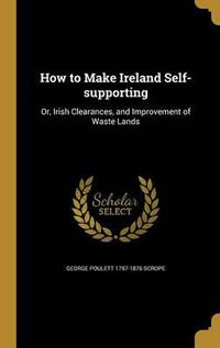 Cover image for How to Make Ireland Self-Supporting: Or, Irish Clearances, and Improvement of Waste Lands