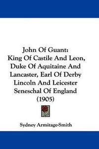 Cover image for John of Guant: King of Castile and Leon, Duke of Aquitaine and Lancaster, Earl of Derby Lincoln and Leicester Seneschal of England (1905)