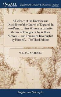 Cover image for A Defence of the Doctrine and Discipline of the Church of England. In two Parts. ... First Written in Latin for the use of Foreigners, by William Nichols, ... and Translated Into English by Himself ... The Third Edition