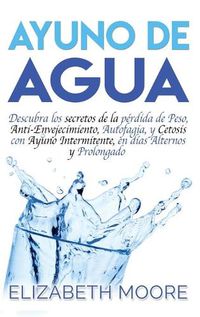 Cover image for Ayuno de Agua: Descubra los secretos de la perdida de Peso, Anti-Envejecimiento, Autofagia, y Cetosis con Ayuno Intermitente, en dias Alternos y Prolongado (Spanish Edition)