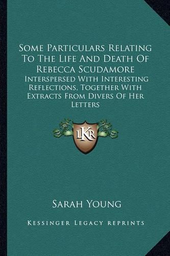 Some Particulars Relating to the Life and Death of Rebecca Scudamore: Interspersed with Interesting Reflections, Together with Extracts from Divers of Her Letters