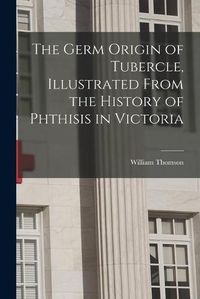 Cover image for The Germ Origin of Tubercle, Illustrated From the History of Phthisis in Victoria