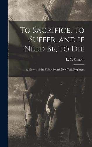 To Sacrifice, to Suffer, and If Need Be, to Die: a History of the Thirty-fourth New York Regiment