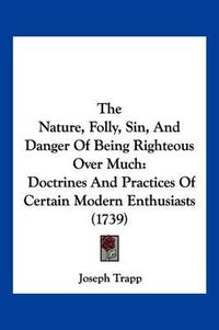 Cover image for The Nature, Folly, Sin, and Danger of Being Righteous Over Much: Doctrines and Practices of Certain Modern Enthusiasts (1739)