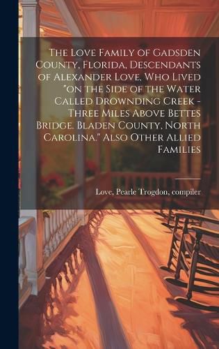 The Love Family of Gadsden County, Florida, Descendants of Alexander Love, Who Lived "on the Side of the Water Called Drownding Creek - Three Miles Above Bettes Bridge. Bladen County, North Carolina." Also Other Allied Families