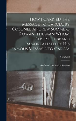 Cover image for How I Carried the Message to Garcia, by Colonel Andrew Summers Rowan, the man Whom Elbert Hubbard Immortalized by his Famous Message to Garcia; Volume 2