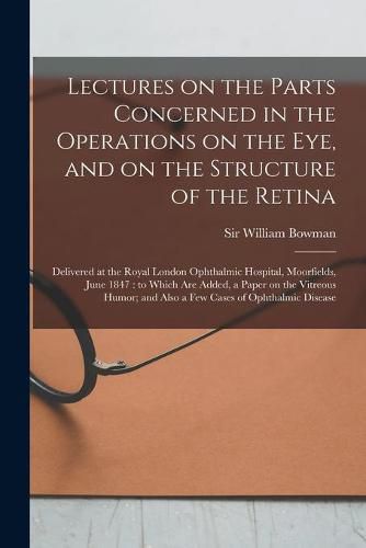 Cover image for Lectures on the Parts Concerned in the Operations on the Eye, and on the Structure of the Retina: Delivered at the Royal London Ophthalmic Hospital, Moorfields, June 1847: to Which Are Added, a Paper on the Vitreous Humor; and Also a Few Cases Of...