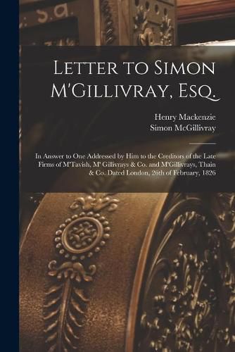 Letter to Simon M'Gillivray, Esq. [microform]: in Answer to One Addressed by Him to the Creditors of the Late Firms of M'Tavish, M' Gillivrays & Co. and M'Gillivrays, Thain & Co. Dated London, 26th of February, 1826