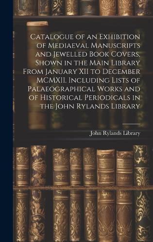 Catalogue of an Exhibition of Mediaeval Manuscripts and Jewelled Book Covers, Shown in the Main Library From January XII to December MCMXII. Including Lists of Palaeographical Works and of Historical Periodicals in the John Rylands Library