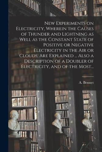 Cover image for New Experiments on Electricity, Wherein the Causes of Thunder and Lightning as Well as the Constant State of Positive or Negative Electricity in the Air or Clouds, Are Explained ... Also a Description of a Doubler of Electricity, and of the Most...