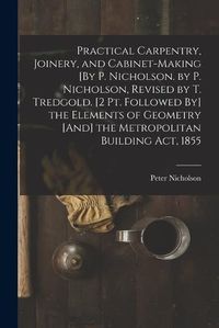 Cover image for Practical Carpentry, Joinery, and Cabinet-Making [By P. Nicholson. by P. Nicholson, Revised by T. Tredgold. [2 Pt. Followed By] the Elements of Geometry [And] the Metropolitan Building Act, 1855