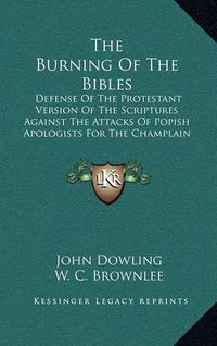 Cover image for The Burning of the Bibles: Defense of the Protestant Version of the Scriptures Against the Attacks of Popish Apologists for the Champlain Bible Burners (1843)