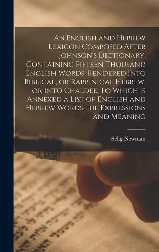 An English and Hebrew Lexicon Composed After Johnson's Dictionary, Containing Fifteen Thousand English Words, Rendered Into Biblical, or Rabbinical Hebrew, or Into Chaldee. To Which is Annexed a List of English and Hebrew Words the Expressions and Meaning