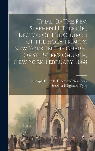 Cover image for Trial Of The Rev. Stephen H. Tyng, Jr., Rector Of The Church Of The Holy Trinity, New York, In The Chapel Of St. Peter's Church, New York, February, 1868