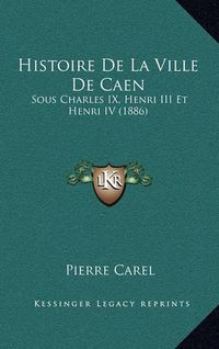 Cover image for Histoire de La Ville de Caen: Sous Charles IX, Henri III Et Henri IV (1886)