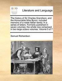 Cover image for The History of Sir Charles Grandison, and the Honourable Miss Byron: Included Memoirs of a Noble Italian Family. in a Series of Letters. Formerly Published in Seven Volumes; The Whole Now Comprised in Two Large Octavo Volumes. Volume 5 of 7