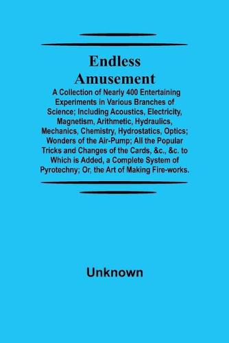 Cover image for Endless Amusement; A Collection Of Nearly 400 Entertaining Experiments In Various Branches Of Science; Including Acoustics, Electricity, Magnetism, Arithmetic, Hydraulics, Mechanics, Chemistry, Hydrostatics, Optics; Wonders Of The Air-Pump; All The Popular