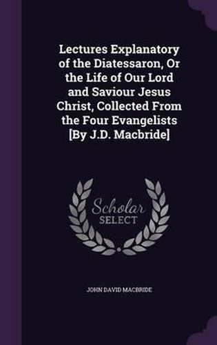 Cover image for Lectures Explanatory of the Diatessaron, or the Life of Our Lord and Saviour Jesus Christ, Collected from the Four Evangelists [By J.D. MacBride]