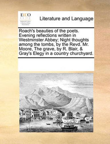 Cover image for Roach's Beauties of the Poets. Evening Reflections Written in Westminster Abbey; Night Thoughts Among the Tombs, by the Revd. Mr. Moore, the Grave, by R. Blair, & Gray's Elegy in a Country Churchyard.