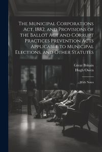 Cover image for The Municipal Corporations Act, 1882, and Provisions of the Ballot Act and Corrupt Practices Prevention Acts Applicable to Municipal Elections, and Other Statutes