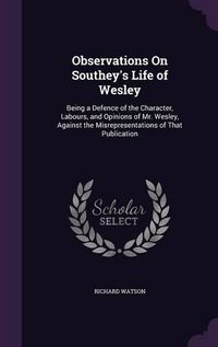 Cover image for Observations on Southey's Life of Wesley: Being a Defence of the Character, Labours, and Opinions of Mr. Wesley, Against the Misrepresentations of That Publication