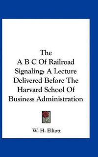 Cover image for The A B C of Railroad Signaling: A Lecture Delivered Before the Harvard School of Business Administration