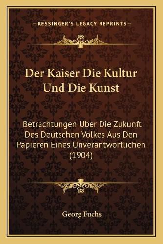 Cover image for Der Kaiser Die Kultur Und Die Kunst: Betrachtungen Uber Die Zukunft Des Deutschen Volkes Aus Den Papieren Eines Unverantwortlichen (1904)