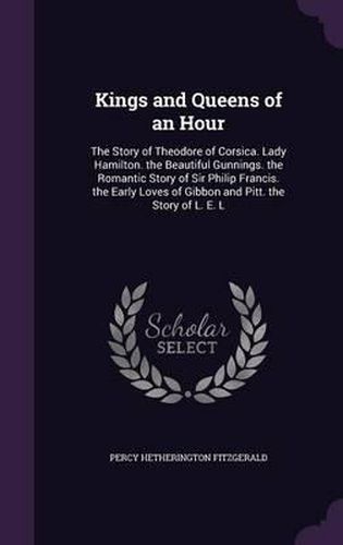 Kings and Queens of an Hour: The Story of Theodore of Corsica. Lady Hamilton. the Beautiful Gunnings. the Romantic Story of Sir Philip Francis. the Early Loves of Gibbon and Pitt. the Story of L. E. L