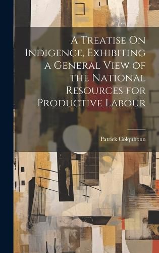 Cover image for A Treatise On Indigence, Exhibiting a General View of the National Resources for Productive Labour
