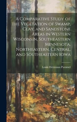 A Comparative Study of the Vegetation of Swamp, Clay, and Sandstone Areas in Western Wisconsin, Southeastern Minnesota, Northeastern, Central, and Southeastern Iowa