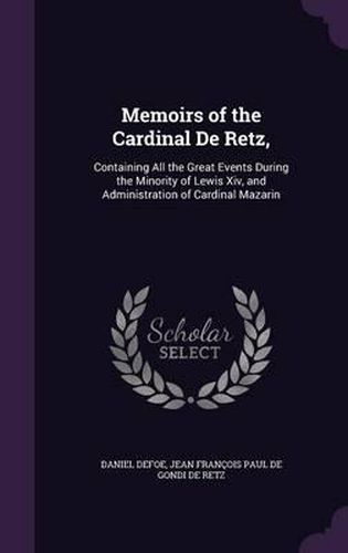 Memoirs of the Cardinal de Retz,: Containing All the Great Events During the Minority of Lewis XIV, and Administration of Cardinal Mazarin
