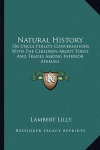 Cover image for Natural History Natural History: Or Uncle Philip's Conversations with the Children about Toolor Uncle Philip's Conversations with the Children about Tools and Trades Among Inferior Animals S and Trades Among Inferior Animals