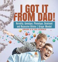 Cover image for I Got it from Dad! Heredity, Genotype, Phenotype, Dominant and Recessive Alleles Gregor Mendel Grade 6-8 Life Science